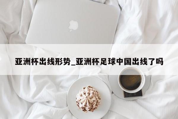 亚洲杯出线形势_亚洲杯足球中国出线了吗