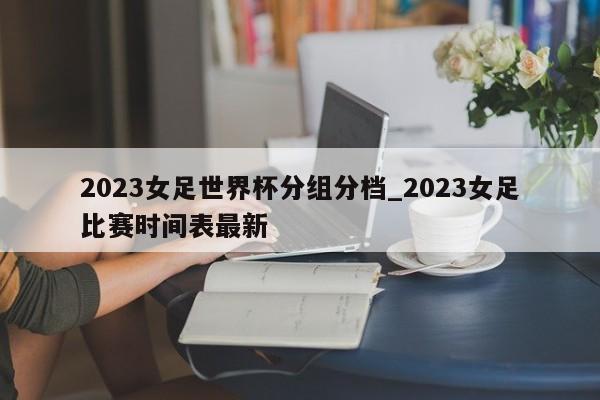 2023女足世界杯分组分档_2023女足比赛时间表最新