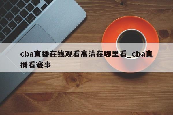 cba直播在线观看高清在哪里看_cba直播看赛事