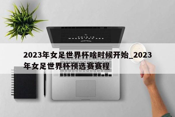 2023年女足世界杯啥时候开始_2023年女足世界杯预选赛赛程