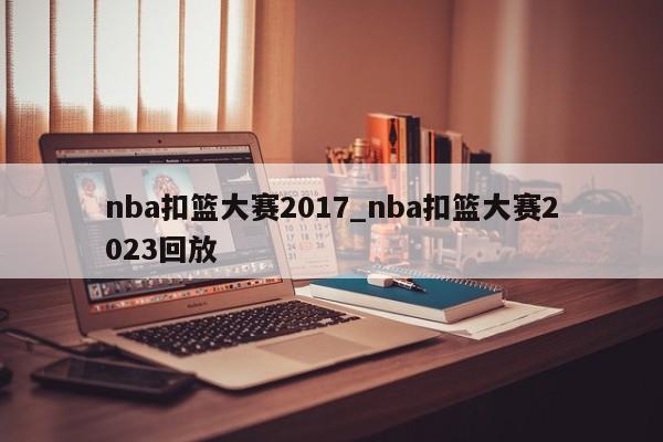 nba扣篮大赛2017_nba扣篮大赛2023回放