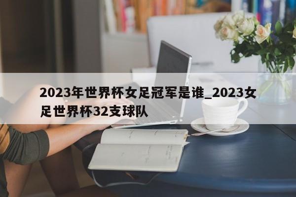 2023年世界杯女足冠军是谁_2023女足世界杯32支球队