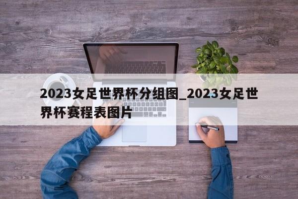 2023女足世界杯分组图_2023女足世界杯赛程表图片