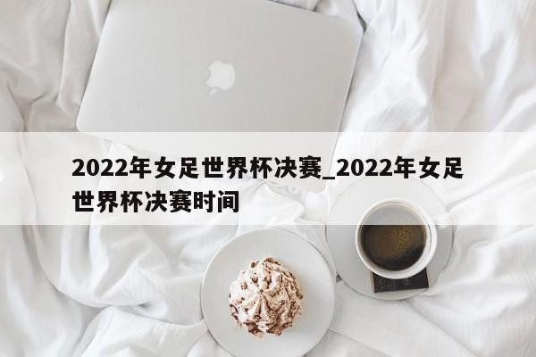 2022年女足世界杯决赛_2022年女足世界杯决赛时间