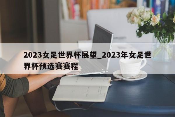 2023女足世界杯展望_2023年女足世界杯预选赛赛程