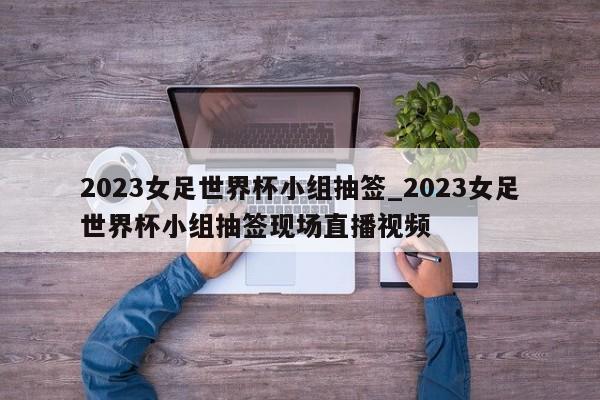 2023女足世界杯小组抽签_2023女足世界杯小组抽签现场直播视频