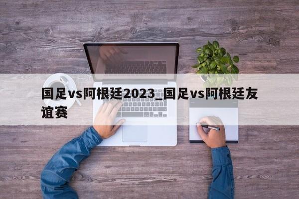 国足vs阿根廷2023_国足vs阿根廷友谊赛