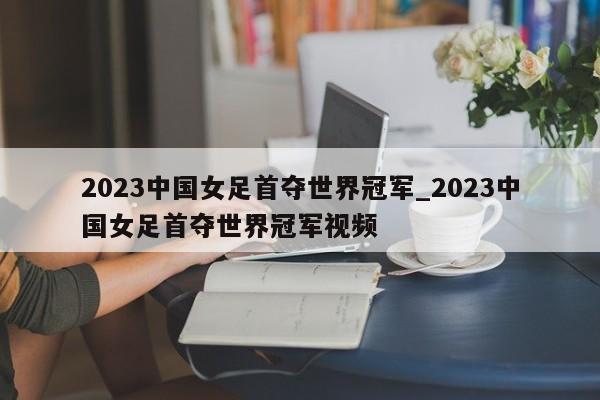 2023中国女足首夺世界冠军_2023中国女足首夺世界冠军视频