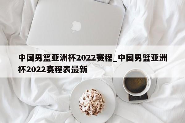 中国男篮亚洲杯2022赛程_中国男篮亚洲杯2022赛程表最新