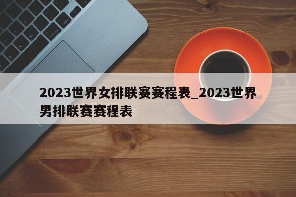 2023世界女排联赛赛程表_2023世界男排联赛赛程表