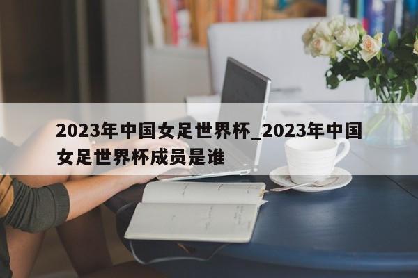 2023年中国女足世界杯_2023年中国女足世界杯成员是谁