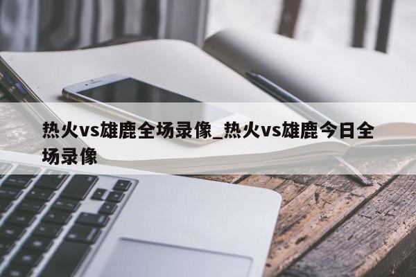 热火vs雄鹿全场录像_热火vs雄鹿今日全场录像