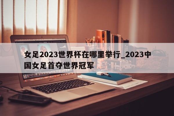 女足2023世界杯在哪里举行_2023中国女足首夺世界冠军