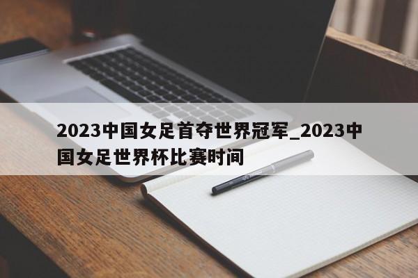 2023中国女足首夺世界冠军_2023中国女足世界杯比赛时间