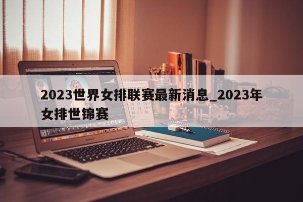 2023世界女排联赛最新消息_2023年女排世锦赛