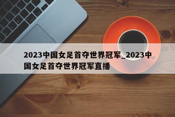 2023中国女足首夺世界冠军_2023中国女足首夺世界冠军直播