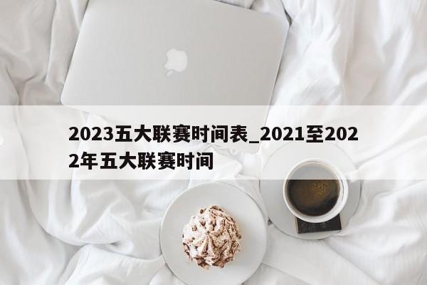 2023五大联赛时间表_2021至2022年五大联赛时间