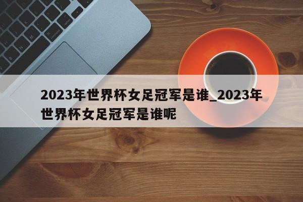 2023年世界杯女足冠军是谁_2023年世界杯女足冠军是谁呢