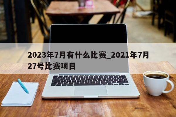 2023年7月有什么比赛_2021年7月27号比赛项目