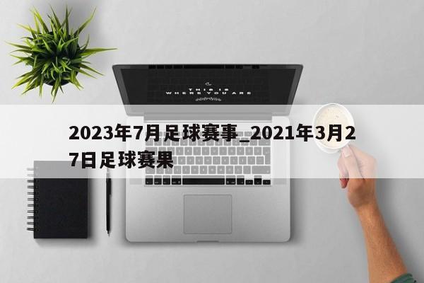 2023年7月足球赛事_2021年3月27日足球赛果