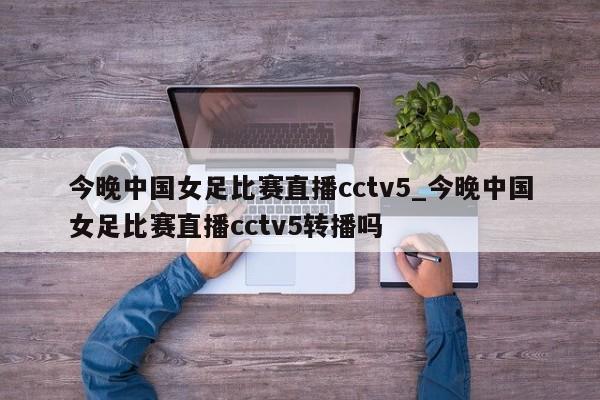 今晚中国女足比赛直播cctv5_今晚中国女足比赛直播cctv5转播吗