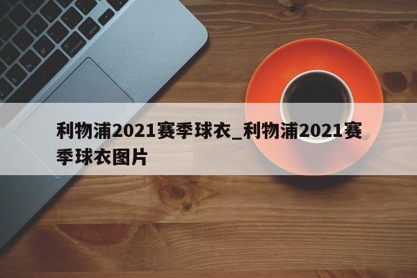 利物浦2021赛季球衣_利物浦2021赛季球衣图片