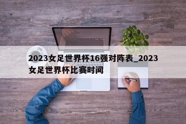 2023女足世界杯16强对阵表_2023女足世界杯比赛时间