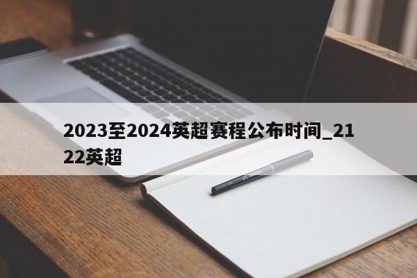 2023至2024英超赛程公布时间_2122英超