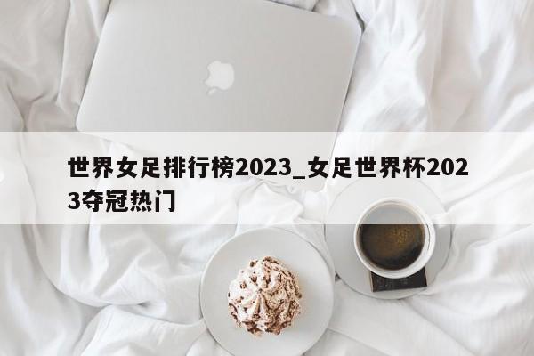 世界女足排行榜2023_女足世界杯2023夺冠热门