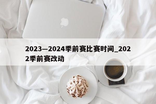 2023―2024季前赛比赛时间_2022季前赛改动