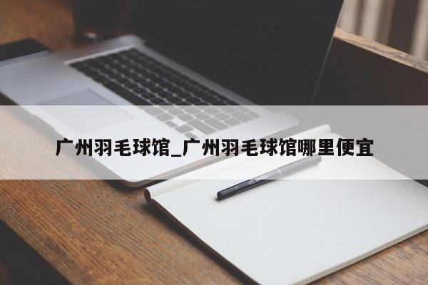 广州羽毛球馆_广州羽毛球馆哪里便宜