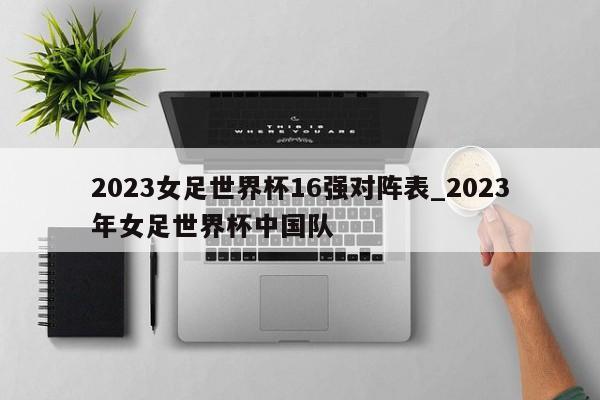 2023女足世界杯16强对阵表_2023年女足世界杯中国队