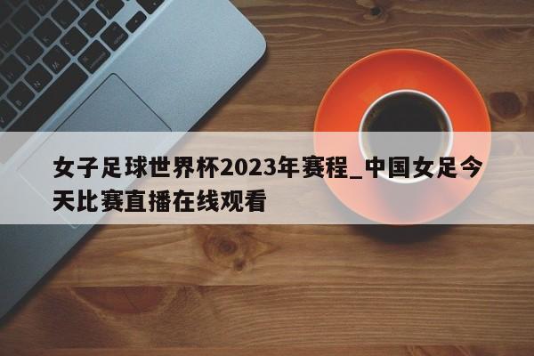 女子足球世界杯2023年赛程_中国女足今天比赛直播在线观看