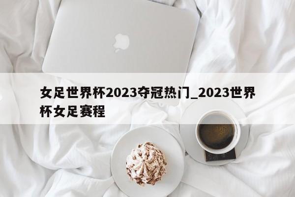 女足世界杯2023夺冠热门_2023世界杯女足赛程