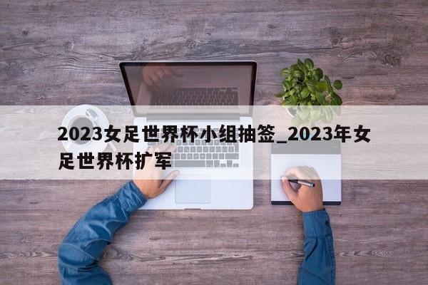 2023女足世界杯小组抽签_2023年女足世界杯扩军