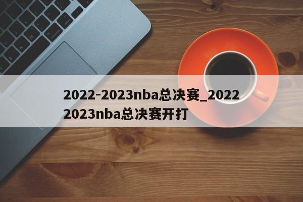 2022-2023nba总决赛_20222023nba总决赛开打