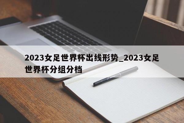 2023女足世界杯出线形势_2023女足世界杯分组分档