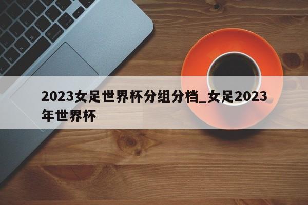 2023女足世界杯分组分档_女足2023年世界杯