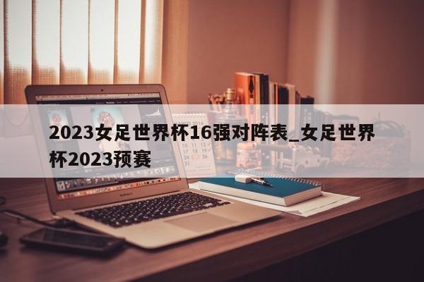 2023女足世界杯16强对阵表_女足世界杯2023预赛