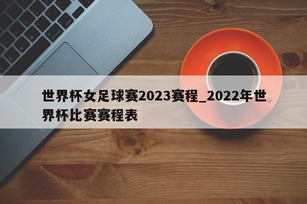 世界杯女足球赛2023赛程_2022年世界杯比赛赛程表