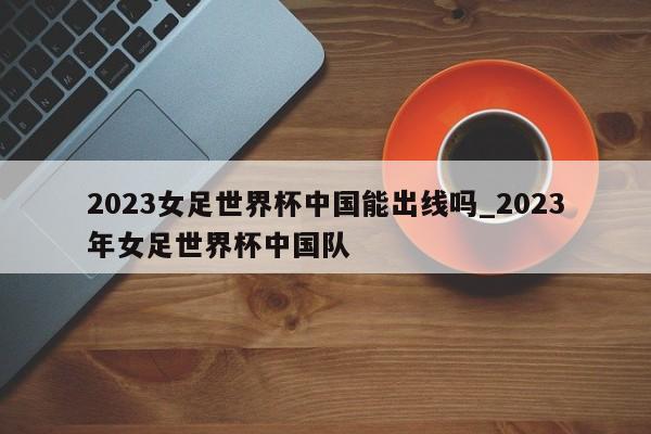 2023女足世界杯中国能出线吗_2023年女足世界杯中国队