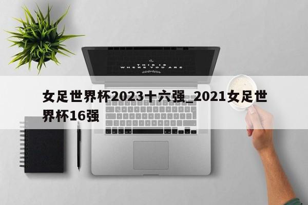 女足世界杯2023十六强_2021女足世界杯16强