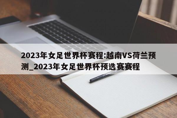 2023年女足世界杯赛程:越南VS荷兰预测_2023年女足世界杯预选赛赛程