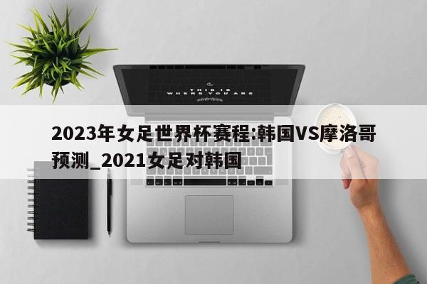 2023年女足世界杯赛程:韩国VS摩洛哥预测_2021女足对韩国