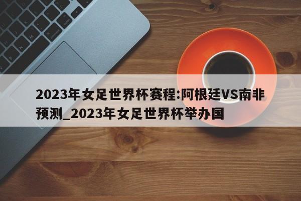 2023年女足世界杯赛程:阿根廷VS南非预测_2023年女足世界杯举办国