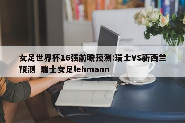 女足世界杯16强前瞻预测:瑞士VS新西兰预测_瑞士女足lehmann