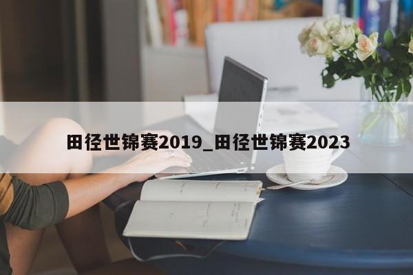 田径世锦赛2019_田径世锦赛2023