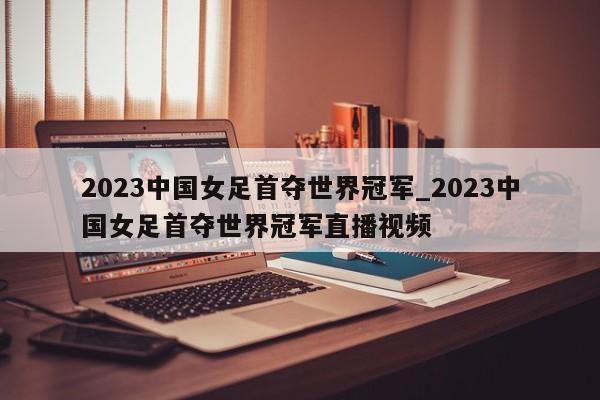 2023中国女足首夺世界冠军_2023中国女足首夺世界冠军直播视频