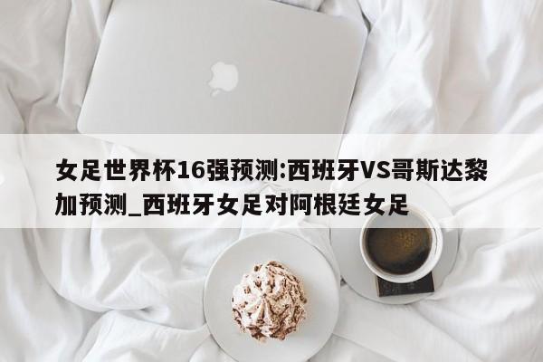 女足世界杯16强预测:西班牙VS哥斯达黎加预测_西班牙女足对阿根廷女足