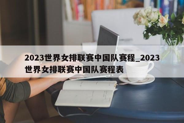 2023世界女排联赛中国队赛程_2023世界女排联赛中国队赛程表